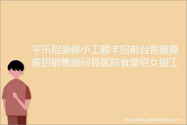 平乐招装修小工顺丰招前台客服高薪招销售顾问县医院食堂招女厨工冷库转让招扶手安装师傅招跟单文员杂工