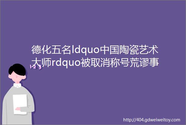 德化五名ldquo中国陶瓷艺术大师rdquo被取消称号荒谬事实是这样的helliphellip